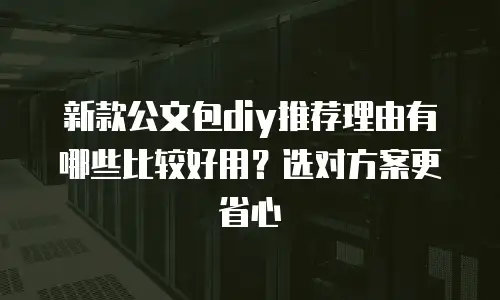 新款公文包diy推荐理由有哪些比较好用？选对方案更省心
