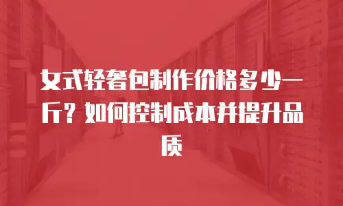 女式轻奢包制作价格多少一斤？如何控制成本并提升品质