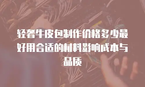 轻奢牛皮包制作价格多少最好用合适的材料影响成本与品质
