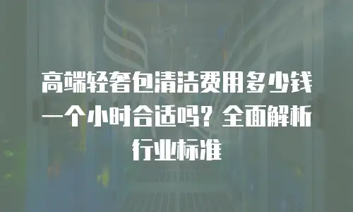 高端轻奢包清洁费用多少钱一个小时合适吗？全面解析行业标准