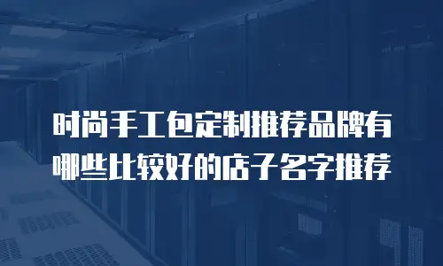 时尚手工包定制推荐品牌有哪些比较好的店子名字推荐