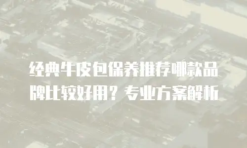 经典牛皮包保养推荐哪款品牌比较好用？专业方案解析