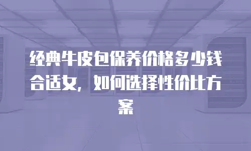 经典牛皮包保养价格多少钱合适女，如何选择性价比方案