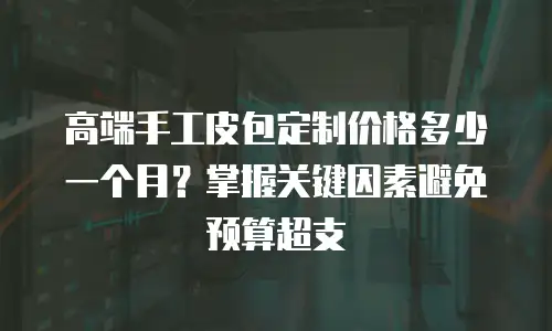 高端手工皮包定制价格多少一个月？掌握关键因素避免预算超支