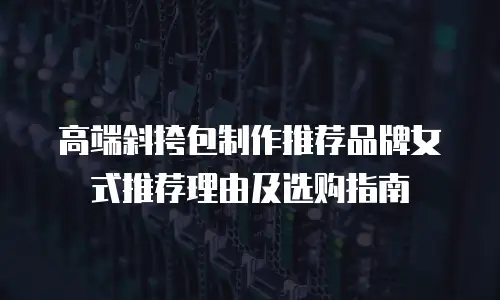 高端斜挎包制作推荐品牌女式推荐理由及选购指南