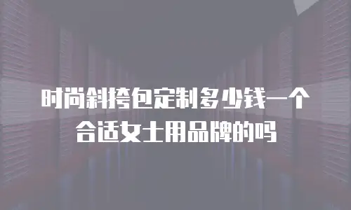 时尚斜挎包定制多少钱一个合适女士用品牌的吗