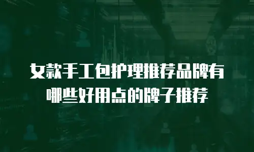 女款手工包护理推荐品牌有哪些好用点的牌子推荐