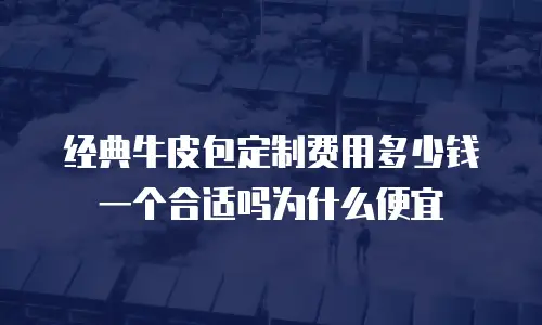 经典牛皮包定制费用多少钱一个合适吗为什么便宜