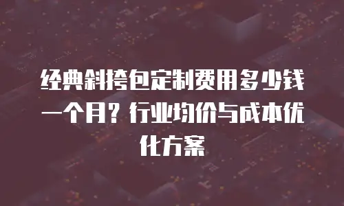 经典斜挎包定制费用多少钱一个月？行业均价与成本优化方案