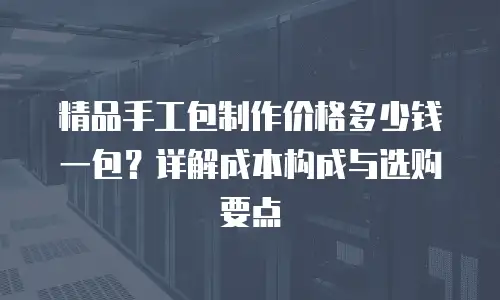 精品手工包制作价格多少钱一包？详解成本构成与选购要点