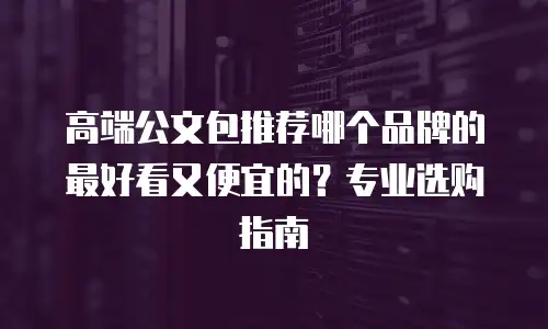 高端公文包推荐哪个品牌的最好看又便宜的？专业选购指南