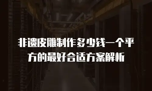 非遗皮雕制作多少钱一个平方的最好合适方案解析