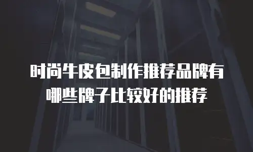 时尚牛皮包制作推荐品牌有哪些牌子比较好的推荐