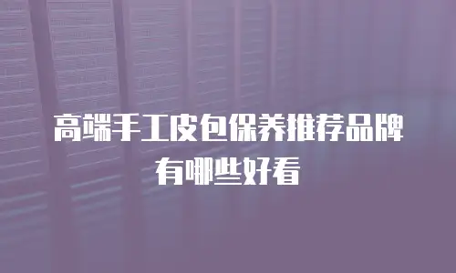 高端手工皮包保养推荐品牌有哪些好看