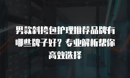 男款斜挎包护理推荐品牌有哪些牌子好？专业解析帮你高效选择