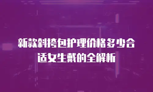 新款斜挎包护理价格多少合适女生戴的全解析