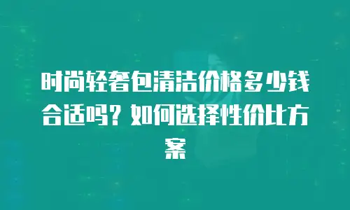 时尚轻奢包清洁价格多少钱合适吗？如何选择性价比方案