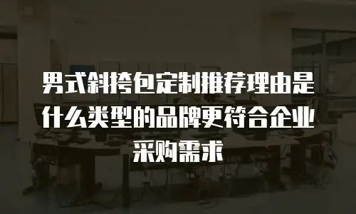 男式斜挎包定制推荐理由是什么类型的品牌更符合企业采购需求