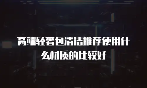 高端轻奢包清洁推荐使用什么材质的比较好