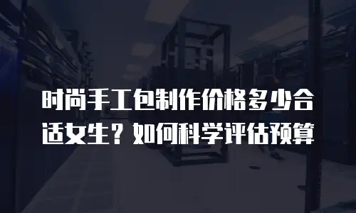 时尚手工包制作价格多少合适女生？如何科学评估预算