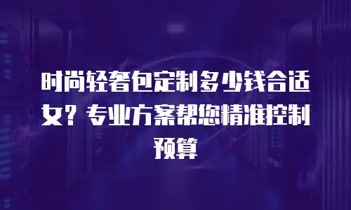 时尚轻奢包定制多少钱合适女？专业方案帮您精准控制预算
