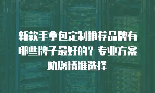 新款手拿包定制推荐品牌有哪些牌子最好的？专业方案助您精准选择