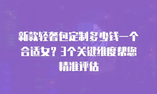 新款轻奢包定制多少钱一个合适女？3个关键维度帮您精准评估