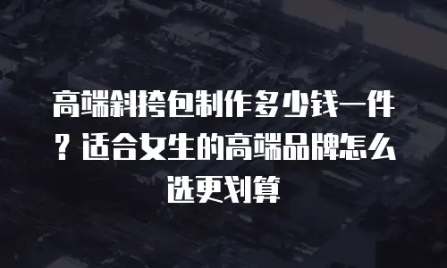 高端斜挎包制作多少钱一件？适合女生的高端品牌怎么选更划算