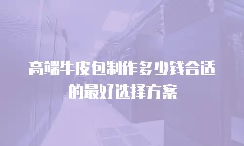 高端牛皮包制作多少钱合适的最好选择方案