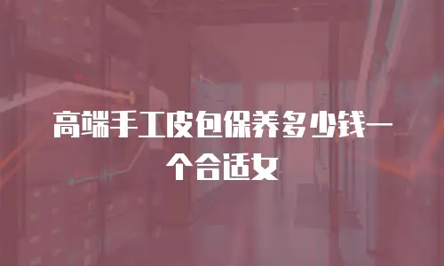 高端手工皮包保养多少钱一个合适女