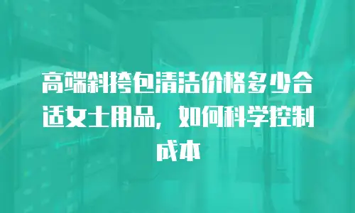 高端斜挎包清洁价格多少合适女士用品，如何科学控制成本
