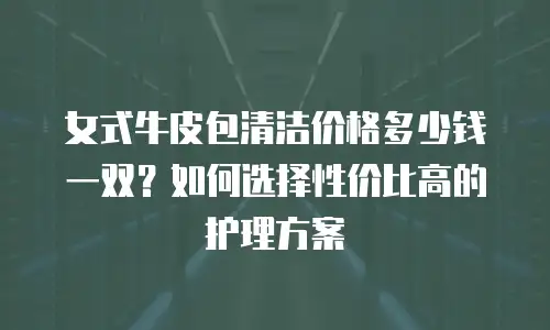 女式牛皮包清洁价格多少钱一双？如何选择性价比高的护理方案
