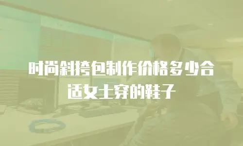 时尚斜挎包制作价格多少合适女士穿的鞋子