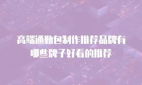 高端通勤包制作推荐品牌有哪些牌子好看的推荐