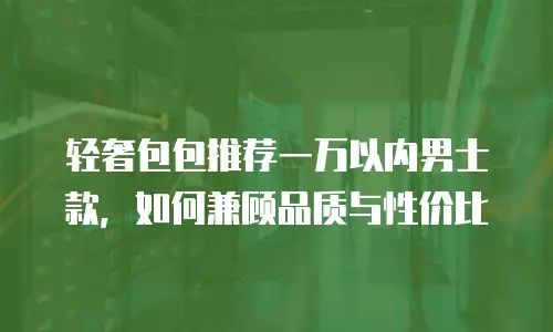 轻奢包包推荐一万以内男士款，如何兼顾品质与性价比