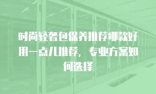 时尚轻奢包保养推荐哪款好用一点儿推荐，专业方案如何选择