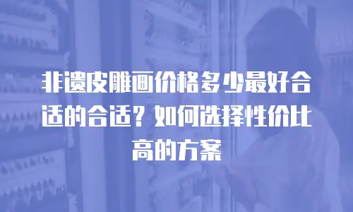 非遗皮雕画价格多少最好合适的合适？如何选择性价比高的方案