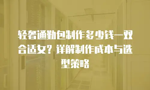 轻奢通勤包制作多少钱一双合适女？详解制作成本与选型策略