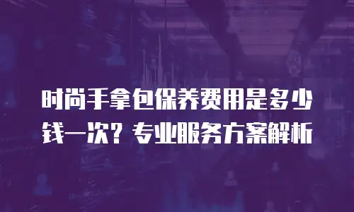时尚手拿包保养费用是多少钱一次？专业服务方案解析