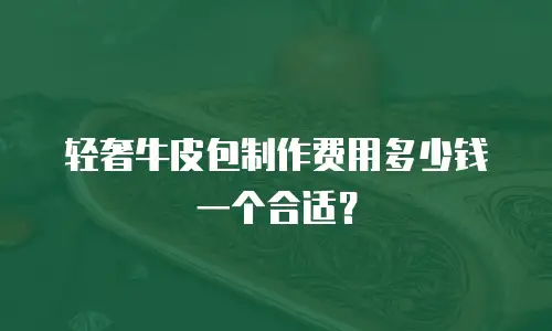 轻奢牛皮包制作费用多少钱一个合适？