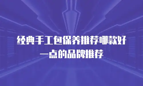 经典手工包保养推荐哪款好一点的品牌推荐