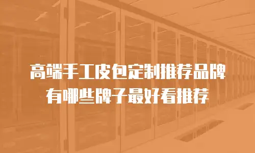 高端手工皮包定制推荐品牌有哪些牌子最好看推荐