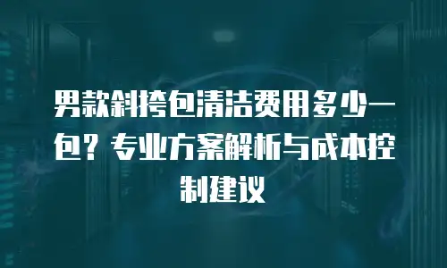 男款斜挎包清洁费用多少一包？专业方案解析与成本控制建议