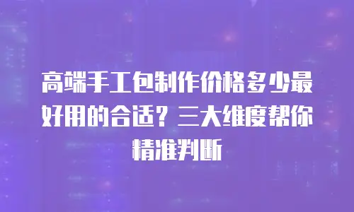 高端手工包制作价格多少最好用的合适？三大维度帮你精准判断