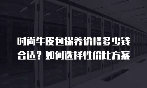 时尚牛皮包保养价格多少钱合适？如何选择性价比方案