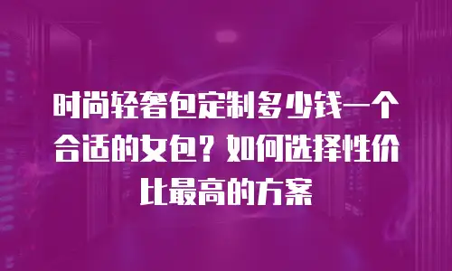 时尚轻奢包定制多少钱一个合适的女包？如何选择性价比最高的方案
