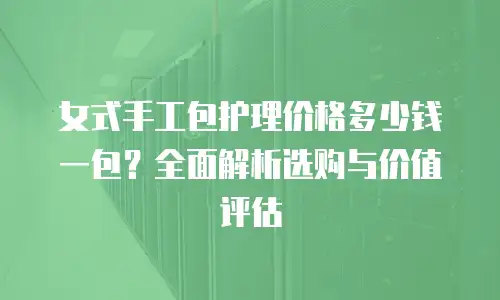 女式手工包护理价格多少钱一包？全面解析选购与价值评估