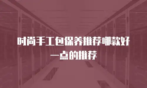 时尚手工包保养推荐哪款好一点的推荐