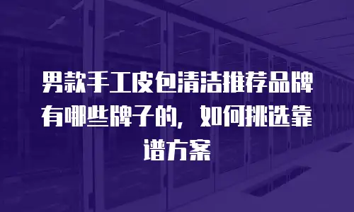 男款手工皮包清洁推荐品牌有哪些牌子的，如何挑选靠谱方案