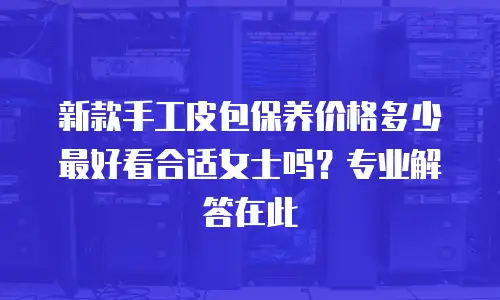 新款手工皮包保养价格多少 最好看合适女士吗？专业解答在此